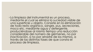 ◦ La limpieza del instrumental es un proceso, 
mediante el cual se elimina la suciedad visible de 
una superficie u objeto. Consiste en la eliminación 
de todo resto orgánico, sangre, pus, secreciones, 
moco etc. mediante agua y detergente, 
produciéndose al mismo tiempo una reducción 
considerable del número de gérmenes, no por 
inactivación, si no por arrastre de los mismos, a 
través de las distintas fases de que consta el 
proceso de limpieza. 
 