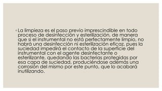 ◦ La limpieza es el paso previo imprescindible en todo 
proceso de desinfección y esterilización, de manera 
que si el instrumental no está perfectamente limpio, no 
habrá una desinfección ni esterilización eficaz, pues la 
suciedad impedirá el contacto de la superficie del 
instrumental con el agente desinfectante o 
esterilizante, quedando las bacterias protegidas por 
esa capa de suciedad, produciéndose además una 
corrosión del mismo por este punto, que lo acabará 
inutilizando. 
 