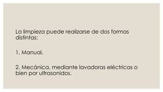 La limpieza puede realizarse de dos formas 
distintas: 
1. Manual. 
2. Mecánica, mediante lavadoras eléctricas o 
bien por ultrasonidos. 
 
