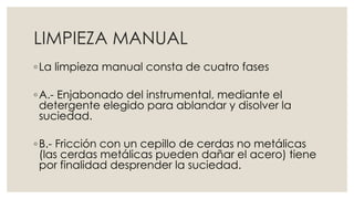 LIMPIEZA MANUAL 
◦ La limpieza manual consta de cuatro fases 
◦A.- Enjabonado del instrumental, mediante el 
detergente elegido para ablandar y disolver la 
suciedad. 
◦ B.- Fricción con un cepillo de cerdas no metálicas 
(las cerdas metálicas pueden dañar el acero) tiene 
por finalidad desprender la suciedad. 
 