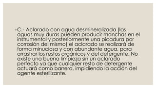 ◦C.- Aclarado con agua desmineralizada (las 
aguas muy duras pueden producir manchas en el 
instrumental y posteriormente una picadura por 
corrosión del mismo) el aclarado se realizará de 
forma minuciosa y con abundante agua, para 
arrastrar los restos orgánicos y del detergente. No 
existe una buena limpieza sin un aclarado 
perfecto ya que cualquier resto de detergente 
actuará como barrera, impidiendo la acción del 
agente esterilizante. 
 