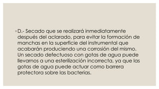 ◦D.- Secado que se realizará inmediatamente 
después del aclarado, para evitar la formación de 
manchas en la superficie del instrumental que 
acabarán produciendo una corrosión del mismo. 
Un secado defectuoso con gotas de agua puede 
llevarnos a una esterilización incorrecta, ya que las 
gotas de agua puede actuar como barrera 
protectora sobre las bacterias. 
 