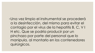 ◦Una vez limpio el instrumental se procederá 
a la desinfección, del mismo para evitar el 
contagio por el virus de la hepatitis B, C, V I 
H etc. Que se podría producir por un 
pinchazo por parte del personal que lo 
manipula, al montarlo en los contenedores 
quirúrgicos. 
 