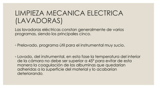 LIMPIEZA MECANICA ELECTRICA 
(LAVADORAS) 
Las lavadoras eléctricas constan generalmente de varios 
programas, siendo los principales cinco. 
◦ Prelavado, programa útil para el instrumental muy sucio. 
◦ Lavado, del instrumental, en esta fase la temperatura del interior 
de la cámara no debe ser superior a 45º para evitar de esta 
manera la coagulación de las albuminas que quedarían 
adheridas a la superficie del material y lo acabarían 
deteriorando. 
 