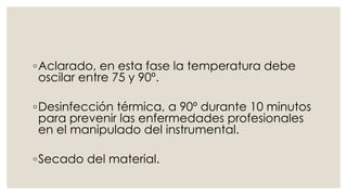 ◦Aclarado, en esta fase la temperatura debe 
oscilar entre 75 y 90º. 
◦Desinfección térmica, a 90º durante 10 minutos 
para prevenir las enfermedades profesionales 
en el manipulado del instrumental. 
◦Secado del material. 
 