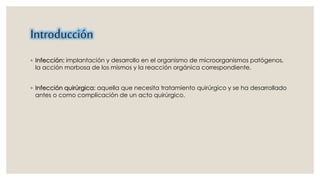 Introducción 
◦ Infección: implantación y desarrollo en el organismo de microorganismos patógenos, 
la acción morbosa de los mismos y la reacción orgánica correspondiente. 
◦ Infección quirúrgica: aquella que necesita tratamiento quirúrgico y se ha desarrollado 
antes o como complicación de un acto quirúrgico. 
 