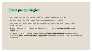 Etapa pre quirúrgica 
◦ Mantener las condiciones hemodinámicas lo más estables posible. 
◦ Evaluar probables infecciones y tratarlas previo al acto quirúrgico. 
◦ Mantener las medidas de aislamiento necesarias para disminuir los riesgos de 
intercurrencias. 
◦ Realizar higiene del paciente el día anterior a la cirugía y antes de dirigirse al 
quirófano. 
◦ Supervisar que el paciente se encuentre en óptimas condiciones y que se hayan 
cumplido todas las indicaciones prequirúrgicas inmediatamente antes del traslado al 
quirófano. 
 