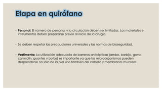 Etapa en quirófano 
◦ Personal: El número de personas y la circulación deben ser limitadas. Los materiales e 
instrumentos deben prepararse previo al inicio de la cirugía. 
◦ Se deben respetar las precauciones universales y las normas de bioseguridad. 
◦ Vestimenta: La utilización adecuada de barreras antisépticas (ambo, barbijo, gorro, 
camisolín, guantes y botas) es importante ya que los microorganismos pueden 
desprenderse no sólo de la piel sino también del cabello y membranas mucosas 
 