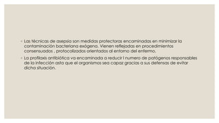 ◦ Las técnicas de asepsia son medidas protectoras encaminadas en minimizar la 
contaminación bacteriana exógena. Vienen reflejadas en procedimientos 
consensuados , protocolizados orientados al entorno del enfermo. 
◦ La profilaxis antibiótica va encaminada a reducir l numero de patógenos responsables 
de la infección asta que el organismos sea capaz gracias a sus defensas de evitar 
dicha situación. 
 