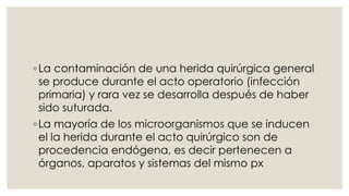 ◦La contaminación de una herida quirúrgica general 
se produce durante el acto operatorio (infección 
primaria) y rara vez se desarrolla después de haber 
sido suturada. 
◦La mayoría de los microorganismos que se inducen 
el la herida durante el acto quirúrgico son de 
procedencia endógena, es decir pertenecen a 
órganos, aparatos y sistemas del mismo px 
 