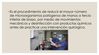 ◦Es el procedimiento de reducir el mayor número 
de microorganismos patógenos de manos a tercio 
inferior de brazo, por medio de movimientos 
mecánicos y desinfección con productos químicos 
antes de practicar una intervención quirúrgica. 
 