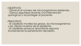 ◦OBJETIVOS: 
- Disminuir el número de microorganismos existentes. 
- Darnos seguridad durante una intervención 
quirúrgicas y así proteger al paciente. 
◦ PRINCIPIOS: 
- El cepillado moviliza las grasas, los microorganismos 
y las células muertas de la epidermis. 
- El cepillado produce abundante espuma 
favoreciendo la penetración del jabón. 
 