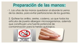 Preparación de las manos: 
◦ 1. Las uñas de las manos quedaran al aborde la yema 
de los dedos, para evitar perforaciones de los guantes. 
2. Quítese los anillos, aretes, cadena, ya que todos los 
artículos de joyería albergan microorganismos, además 
que constituyen una fuente potencial de 
contaminación para la herida quirúrgica. 
 
