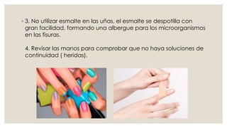 ◦ 3. No utilizar esmalte en las uñas, el esmalte se despotilla con 
gran facilidad, formando una albergue para los microorganismos 
en las fisuras. 
4. Revisar las manos para comprobar que no haya soluciones de 
continuidad ( heridas). 
 