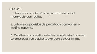 ◦ EQUIPO: 
1. los lavabos automáticos provistos de pedal 
manejable con rodilla. 
2. Jaboneras provistas de pedal con gamophen o 
isodine espuma. 
3. Cepillera con cepillos estériles o cepillos individuales 
se emplearan un cepillo suave pero cerdas firmes. 
 