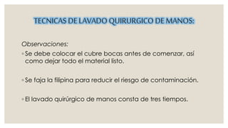 TECNICAS DE LAVADO QUIRURGICO DE MANOS: 
Observaciones: 
◦ Se debe colocar el cubre bocas antes de comenzar, así 
como dejar todo el material listo. 
◦ Se faja la filipina para reducir el riesgo de contaminación. 
◦ El lavado quirúrgico de manos consta de tres tiempos. 
 