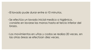 ◦ El lavado pude durar entre 6-10 minutos. 
◦ Se efectúa un lavado inicial medico o higiénico, 
consiste en lavarse las manos hasta el tercio inferior del 
brazo. 
◦ Los movimientos en uñas y codos se realiza 20 veces, en 
las otras áreas se efectúan diez veces. 
 