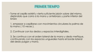 ◦ Tome el cepillo estéril y vierta suficiente jabón sobre del mismo, 
dejándolo que corra a la mano y antebrazo y parte inferior del 
brazo 
1. empezar a cepillarse con movimientos circulares la palma de 
la mano ( 10 veces ). 
2. Continuar con los dedos y espacios interdigitales. 
3. Se continua con el orden lateral de la mano y dedo meñique, 
continuando con los espacios ungueales hasta el borde lateral 
del dedo pulgar y mano. 
 