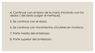 ◦ 4. Continuar con el dorso de la mano iniciando con los 
dedos ( del dedo pulgar al meñique). 
5. Se continua con el dorso. 
6. Se continua con movimientos circulares en muñeca. 
7. Parte media del antebrazo. 
8. Parte superior del antebrazo. 
 