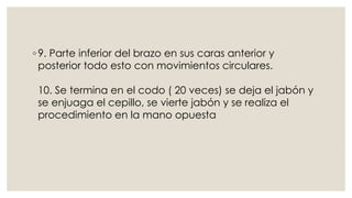 ◦ 9. Parte inferior del brazo en sus caras anterior y 
posterior todo esto con movimientos circulares. 
10. Se termina en el codo ( 20 veces) se deja el jabón y 
se enjuaga el cepillo, se vierte jabón y se realiza el 
procedimiento en la mano opuesta 
 