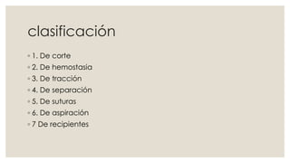 clasificación 
◦ 1. De corte 
◦ 2. De hemostasia 
◦ 3. De tracción 
◦ 4. De separación 
◦ 5. De suturas 
◦ 6. De aspiración 
◦ 7 De recipientes 
 