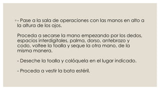 ◦ - Pase a la sala de operaciones con las manos en alto a 
la altura de los ojos. 
Proceda a secarse la mano empezando por los dedos, 
espacios interdigitales, palma, dorso, antebrazo y 
codo, voltee la toalla y seque la otra mano, de la 
misma manera. 
- Deseche la toalla y colóquela en el lugar indicado. 
- Proceda a vestir la bata estéril. 
 
