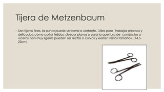 Tijera de Metzenbaum 
◦ Son tijeras finas, la punta puede ser roma o cortante, útiles para trabajos precisos y 
delicados, como cortar tejidos, disecar planos o para la apertura de conductos o 
viceras. Son muy ligeras pueden ser rectas o curvas y existen varios tamaños (14.5- 
23cm) 
 