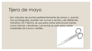 Tijera de mayo 
◦ Son robustas de puntas preferentemente de romas o que las 
hay puntiagudas, pueden ser curvas o rectas y de diferentes 
tamaños (12.7-23cm), se usa para cortar estructuras fuertes 
como fascias y tendones. Las rectas se usan para cortar 
materiales de sutura y textiles. 
 