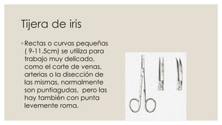 Tijera de iris 
◦ Rectas o curvas pequeñas 
( 9-11.5cm) se utiliza para 
trabajo muy delicado, 
como el corte de venas, 
arterias o la disección de 
las mismas, normalmente 
son puntiagudas, pero las 
hay también con punta 
levemente roma. 
 