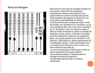 Mesa de Mixagem
                  Recursos de uma mesa de mixagem simples de
                  seis canais. Cada fonte do programa é
                  conectada ao mixador para que tenha seu
                  próprio fader de canal e controles associados.
                  Cada soquete (não aparece na figura) tem um
                  comutador de sensibilidade de mic/line
                  (microfone/linha) para compensar baixos níveis
                  de entrada, por exemplo de um microfone, ou de
                  uma entrada de alto nível, como de um aparelho
                  de CD. Na prática, varia: em algumas mesas o
                  fade-up é feito movendo-se o fader na direção do
                  operador; muitas, porém, é fechado na posição
                  proximal. Afastando o fader de sua posição de
                  base, você pode acender a luz vermelha "no ar",
                  silenciar o alto-falante ou operar equipamento de
                  "inicialização remota". Cada canal também tem:
                  •um botão de pré-fade para ouvir e medir uma
                  fonte individual sem fade-up;
                  •um pan-pot para jogar a fonte para a direita ou
                  para a esquerda num quadro estéreo;
                  •duas saídas auxiliares, independentes da
                  mixagem principal do programa;
                  •equalização para eliminar ou enfatizar
                  frequências.
 