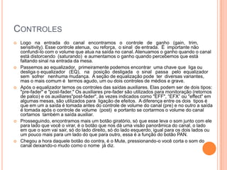CONTROLES
   Logo na entrada do canal encontramos o controle de ganho (gain, trim,
    sensitivity). Esse controle atenua, ou reforça, o sinal de entrada. É importante não
    confundi-lo com o volume que atua na saída no canal. Atenuamos o ganho quando o canal
    está distorcendo (saturando) e aumentamos o ganho quando percebemos que está
    faltando sinal na entrada da mesa.
   Passemos ao equalizador, primeiramente podemos encontrar uma chave que liga ou
    desliga o equalizador (EQ), na posição desligada o sinal passa pelo equalizador
    sem sofrer nenhuma mudança. A seção de equalização pode ter diversas variantes,
    mas o mais comum é termos agudo, um ou dois controles de médios e grave.
   Após o equalizador temos os controles das saídas auxiliares. Elas podem ser de dois tipos:
    "pre-fader" e "post-fader." Os auxiliares pre-fader são utilizados para monitoração (retornos
    de palco) e os auxiliares"post-fader", às vezes indicados como "EFF", “EFX” ou "effect" em
    algumas mesas, são utilizados para ligação de efeitos. A diferença entre os dois tipos é
    que em um a saída é tomada antes do controle de volume do canal (pre) e no outro a saída
    é tomada após o controle de volume (post) e portanto se cortarmos o volume do canal
    cortamos também a saída auxiliar.
   Prosseguindo, encontramos mais um botão giratório, só que esse leva o som junto com ele
    para lado que você o virar, é o botão que nos dá uma visão panorâmica do canal, o lado
    em que o som vai sair, só do lado direito, só do lado esquerdo, igual para os dois lados ou
    um pouco mais para um lado do que para outro, essa é a função do botão PAN.
   Chegou a hora daquele botão do contra, é o Mute, pressionando-o você corta o som do
    canal deixando-o mudo como o nome já diz.
 