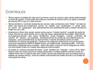 CONTROLES
   Temos agora os botões de solo para ouvirmos o som do canal ou dos canais selecionados
    no fone de ouvido. O solo pode ser antes do controle de volume (AFL) ou após o controle
    de volume (PFL) que é o mais comum.
   Temos também o controle deslizante de volume, mais conhecido como "fader”. Ao lado do
    fader, nas mesas com subgrupos temos os botões que endereçam o canal para
    os pares de subgrupos que selecionarmos e/ou diretamente para o master através do
    botão mix (ou L/R).
   Acabamos o bloco dos canais, agora vamos para a "master section" a seção de saída da
    mesa. Ela fica no canto direito ou no meio da mesa, dependendo do modelo. Nela temos
    os subgrupos através dos quais facilitamos nossa mixagem, criando controles de
    volume de blocos, por exemplo, endereçando-se os canais de uma bateria para um
    subgrupo, para aumentarmos ou diminuirmos o volume da bateria como um todo
    mexemos no volume do subgrupo. Cada par de subgrupo costuma ter um par de faders,
    com seus respectivos PAN's e botões solo e um botão muito importante (Mix, L/R) que
    endereça o subgrupo para o master, assim ele pode funcionar como subgrupo ou como
    um sub-master (mais um master para alguma outra função).
   O master é o volume principal da mesa, pode também ser indicado como L/R ou Main.
    Hoje é cada vez mais comum as mesas possuírem o master estéreo normal e mais um
    master mono com a mistura dos dois canais, sendo que podemos usar as saídas mono e
    estéreo ao mesmo tempo. Junto ao master costumamos ter botão de solo e um botão de
    mute geral da mesa.
 