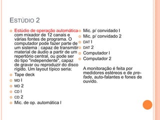 ESTÚDIO 2
   Estúdio de operação automática      Mic. p/ convidado l
    com mixador de 12 canais e          Mic. p/ convidado 2
    várias fontes de programa. O
    computador pode fazer parte de      DAT l
    um sistema : capaz de transmitir    DAT 2
    material de áudio a partir de um    Computador l
    repertório central, ou pode ser
    do tipo "independente", capaz       Computador 2
    de gravar ou reproduzir do disco
    rígido. Um layout típico seria:      A monitoração é feita por
   Tape deck                            medidores estéreos e de pre-
                                         fade, auto-falantes e fones de
   MD l                                 ouvido.
   MD 2
   CD l
   CD 2
   Mic. de op. automática l
 