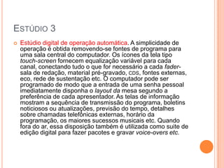 ESTÚDIO 3
   Estúdio digital de operação automática. A simplicidade de
    operação é obtida removendo-se fontes de programa para
    uma sala central do computador. Os ícones da tela tipo
    touch-screen fornecem equalização variável para cada
    canal, conectando tudo o que for necessário a cada fader-
    sala de redação, material pré-gravado, CDS, fontes externas,
    eco, rede de sustentação etc. O computador pode ser
    programado de modo que a entrada de uma senha pessoal
    imediatamente disponha o layout da mesa segundo a
    preferência de cada apresentador. As telas de informação
    mostram a sequência de transmissão do programa, boletins
    noticiosos ou atualizações, previsão do tempo, detalhes
    sobre chamadas telefônicas externas, horário da
    programação, os maiores sucessos musicais etc. Quando
    fora do ar, essa disposição também é utilizada como suite de
    edição digital para fazer pacotes e gravar voice-overs etc.
 