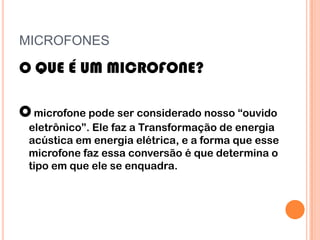 MICROFONES

O QUE É UM MICROFONE?

O microfone pode ser considerado nosso “ouvido
 eletrônico”. Ele faz a Transformação de energia
 acústica em energia elétrica, e a forma que esse
 microfone faz essa conversão é que determina o
 tipo em que ele se enquadra.
 