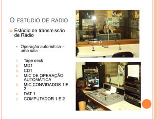 O ESTÚDIO DE RÁDIO
   Estúdio de transmissão
    de Rádio

        Operação automática –
         uma sala

    1.    Tape deck
    2.    MD1
    3.    CD1
    4.    MIC DE OPERAÇÃO
          AUTOMÁTICA
    5.    MIC CONVIDADOS 1 E
          2
    6.    DAT 1
    7.    COMPUTADOR 1 E 2
 