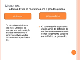 MICROFONE –
  Podemos dividir os microfones em 2 grandes grupos:

        dinâmicos                      condensadores



Os microfones dinâmicos
                                  O condensador capta uma
são muito utilizados ao
                                   maior gama de detalhes de
vivo, por sua maior rejeição
                                   um instrumento ou uma voz,
a ruídos de manuseio e
                                   sendo largamente utilizado
sons indesejáveis vindos
                                   em estúdios de gravação.
de instrumentos próximos a
ele.
 