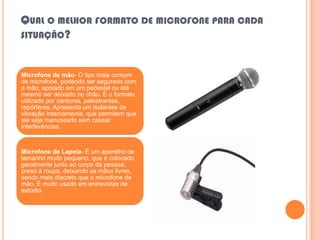 QUAL O MELHOR FORMATO DE MICROFONE PARA CADA
SITUAÇÃO?



Microfone de mão- O tipo mais comum
de microfone, podendo ser segurado com
a mão, apoiado em um pedestal ou até
mesmo ser deixado no chão. É o formato
utilizado por cantores, palestrantes,
repórteres. Apresenta um isolantes de
vibração internamente, que permitem que
ele seja manuseado sem causar
interferências.



Microfone de Lapela- É um aparelho de
tamanho muito pequeno, que é colocado
geralmente junto ao corpo da pessoa,
preso á roupa, deixando as mãos livres,
sendo mais discreto que o microfone de
mão. É muito usado em entrevistas de
estúdio.
 