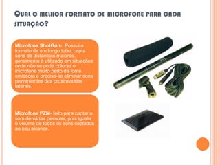 QUAL O MELHOR FORMATO DE MICROFONE PARA CADA
SITUAÇÃO?


Microfone ShotGun-. Possui o
formato de um longo tubo, capta
sons de distâncias maiores.
geralmente é utilizado em situações
onde não se pode colocar o
microfone muito perto da fonte
emissora e precisa-se eliminar sons
provenientes das proximiaddes
laterais.




Microfone PZM- feito para captar o
som de várias pessoas, pois iguala
o volume de todos os sons captados
ao seu alcance.
 