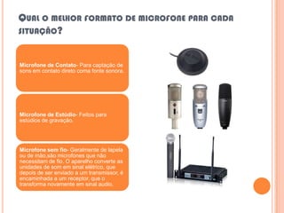 QUAL O MELHOR FORMATO DE MICROFONE PARA CADA
SITUAÇÃO?


Microfone de Contato- Para captação de
sons em contato direto coma fonte sonora.




Microfone de Estúdio- Feitos para
estúdios de gravação.




Microfone sem fio- Geralmente de lapela
ou de mão,são microfones que não
necessitam de fio. O aparelho converte as
unidades de som em sinal elétrico, que
depois de ser enviado a um transmissor, é
encaminhada a um receptor, que o
transforma novamente em sinal audio.
 
