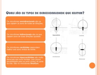QUAIS SÃO OS TIPOS DE DIRECIONALIDADE QUE EXISTEM?

Os microfones omnidirecionais são os
que captam os sons de todas as direções.




Os microfones bidirecionais são os que                        Cardióide
captam sons de duas direções opostas.




Os microfones cardióides respondem
melhor aos sons vindos de frente.


                                             omnidirecional
Os microfones hipercardióides são muito
                                                              Bidirecional
sensíveis aos sons frontais, com pouca
sensibilidade para os sons vindos da parte
da trás. São os microfones ShotGun.
 