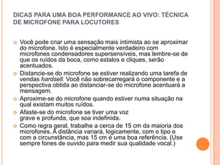 DICAS PARA UMA BOA PERFORMANCE AO VIVO: TÉCNICA
DE MICROFONE PARA LOCUTORES


   Você pode criar uma sensação mais intimista ao se aproximar
    do microfone. Isto é especialmente verdadeiro com
    microfones condensadores supersensíveis, mas lembre-se de
    que os ruídos da boca, como estalos e cliques, serão
    acentuados.
   Distancie-se do microfone se estiver realizando uma tarefa de
    vendas hardsell. Você não sobrecarregará o componente e a
    perspectiva obtida ao distanciar-se do microfone acentuará a
    mensagem.
   Aproxime-se do microfone quando estiver numa situação na
    qual existam muitos ruídos.
   Afaste-se do microfone se tiver uma voz
    grave e profunda, que soa indefinida.
   Como regra geral, trabalhe a cerca de 15 cm da maioria dos
    microfones. A distância variará, logicamente, com o tipo e
    com a circunstância, mas 15 cm é uma boa referência. (Use
    sempre fones de ouvido para medir sua qualidade vocal.)
 