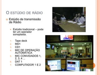 O ESTÚDIO DE RÁDIO
   Estúdio de transmissão
    de Rádio

        Estúdio tradicional – pode
         ter um operador
         sonoplasta.

    1.    Tape deck
    2.    MD1
    3.    CD1
    4.    MIC DE OPERAÇÃO
          AUTOMÁTICA
    5.    MIC CONVIDADOS 1,
          2, 3, 4 ...
    6.    DAT 1
    7.    COMPUTADOR 1 E 2
 