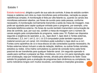 Estúdio 1

Estúdio tradicional, dirigido a partir de sua sala de controle. A área do estúdio contém
mesas e cadeiras com dois ou mais microfones para entrevistas, narração ou peças
radiofônicas simples. A monitoração é feita por alto-falante ou, quando os canais dos
microfones estiverem abertos, por fones de ouvido para cada pessoa, conforme
necessário. A monitoração normalmente transmite a saída da mesa de mixagem, mas
pode ser ajustada para captar qualquer entrada para o programa, por exemplo, uma
chamada telefónica externa. Os fones de ouvido também transmitem comunicação da
área de controle, que, por sua vez, contêm a mesa de mixagem com o número de
canais exigido pela complexidade do programa, neste caso 10. Podem ser dispostos
segundo a exigência do operador, p. ex., tape deck 1, tape deck 2, fontes externas,
microfones l, 2,3, DAT l, DAT 2, CD l, CD 2.0 computador pode também reproduzir
material sonoro por um canal. Um minidisco pode substituir o tape deck ou a DAT.
Fontes como aparelhos de CD e toca-discos só são conectados quando necessário. As
fontes externas talvez incluam a sala de redação, telefone, ou outras fontes remotas,
estúdios ou redes. Uma matriz comutadora ou painel de conexão toma cada fonte
passível de ser transferida para qualquer faderde canal. Um segundo operador é
usado para verificar e preparar as fitas, minidiscos, DATS ou CDS para reprodução, seja
com sinalização, seja por inidalização remota, ativada pela abertura do fader. Esse
estúdio foi projetado para a produção de programas bem dinâmicos ou complexos, tais
como noticiários longos com muitos locutores, convidados e inserções gravadas.
 