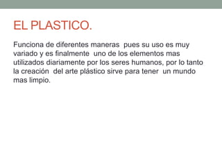 EL PLASTICO.
Funciona de diferentes maneras pues su uso es muy
variado y es finalmente uno de los elementos mas
utilizados diariamente por los seres humanos, por lo tanto
la creación del arte plástico sirve para tener un mundo
mas limpio.
 
