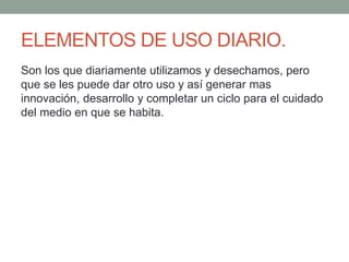 ELEMENTOS DE USO DIARIO.
Son los que diariamente utilizamos y desechamos, pero
que se les puede dar otro uso y así generar mas
innovación, desarrollo y completar un ciclo para el cuidado
del medio en que se habita.
 