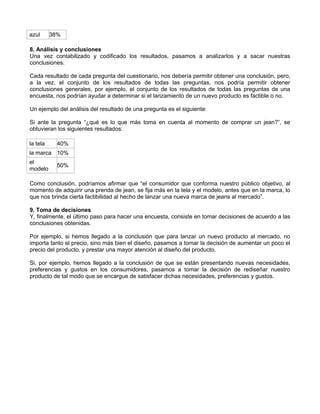 azul 38%
8. Análisis y conclusiones
Una vez contabilizado y codificado los resultados, pasamos a analizarlos y a sacar nuestras
conclusiones.
Cada resultado de cada pregunta del cuestionario, nos debería permitir obtener una conclusión, pero,
a la vez, el conjunto de los resultados de todas las preguntas, nos podría permitir obtener
conclusiones generales, por ejemplo, el conjunto de los resultados de todas las preguntas de una
encuesta, nos podrían ayudar a determinar si el lanzamiento de un nuevo producto es factible o no.
Un ejemplo del análisis del resultado de una pregunta es el siguiente:
Si ante la pregunta “¿qué es lo que más toma en cuenta al momento de comprar un jean?”, se
obtuvieran los siguientes resultados:
la tela 40%
la marca 10%
el
modelo
50%
Como conclusión, podríamos afirmar que “el consumidor que conforma nuestro público objetivo, al
momento de adquirir una prenda de jean, se fija más en la tela y el modelo, antes que en la marca, lo
que nos brinda cierta factibilidad al hecho de lanzar una nueva marca de jeans al mercado”.
9. Toma de decisiones
Y, finalmente, el último paso para hacer una encuesta, consiste en tomar decisiones de acuerdo a las
conclusiones obtenidas.
Por ejemplo, si hemos llegado a la conclusión que para lanzar un nuevo producto al mercado, no
importa tanto el precio, sino más bien el diseño, pasamos a tomar la decisión de aumentar un poco el
precio del producto, y prestar una mayor atención al diseño del producto.
Si, por ejemplo, hemos llegado a la conclusión de que se están presentando nuevas necesidades,
preferencias y gustos en los consumidores, pasamos a tomar la decisión de rediseñar nuestro
producto de tal modo que se encargue de satisfacer dichas necesidades, preferencias y gustos.
 