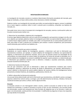 INVESTIGACIÓN DE MERCADO
La investigación de mercados consiste en recolectar determinada información procedente del mercado, para
luego ser analizada y, en base a dicho análisis, tomar decisiones o diseñar estrategias.
Podemos realizar una investigación de mercados para hallar una oportunidad de negocio, conocer la viabilidad
de un nuevo negocio o producto, hallar la razón o solución para un problema, comprobar una hipótesis de
mercado, etc.
Para poder tener más en claro el concepto de la investigación de mercados, veamos a continuación cuáles son
los pasos necesarios para realizar una:
1. Determinar las necesidades u objetivos de la investigación
En primer lugar debemos determinar cuál es la razón de la investigación, qué queremos conseguir con ella, cuál
es su objetivo; por ejemplo, podemos realizar la investigación para hallar una oportunidad de negocio, para ver
si nuestro futuro negocio podría ser rentable, para saber si el lanzamiento de un nuevo producto podría tener
éxito, para hallar la razón o solución de un problema, para analizar a nuestra competencia, para pronosticar
nuestra demanda, para confirmar una hipótesis, etc.
2. Identificar la información que vamos a recolectar
Basándonos en nuestro objetivo de investigación, pasamos a determinar cuál será la información que
necesitaremos recolectar, por ejemplo, si nuestro objetivo de investigación es detectar una oportunidad de
negocios, la información que podríamos necesitar, sería la que nos permita conocer las necesidades de los
consumidores, los nuevos gustos, las nuevas modas, las tendencias, los nichos de mercado no atendidos, etc. Si
nuestro objetivo de investigación es conocer la viabilidad de exportar nuestro producto a un determinado país,
la información que podríamos necesitar sería la referente a tratados o acuerdos comerciales, aranceles,
situación económica de dicho país, etc.
3. Determinar fuentes de información
Una vez que conocemos cuál será la información o datos que necesitaremos recolectar para nuestra
investigación, pasamos a determinar las fuentes de donde la obtendremos, por ejemplo, determinamos si
vamos a obtener la información de nuestro público objetivo, de nuestros clientes, de investigaciones hechas
previamente, de datos históricos, de estadísticas, publicaciones, Internet, etc.
4. Definir y desarrollar las técnicas de recolección
Una vez que hemos determinado cuál será la información que necesitaremos, y de dónde la vamos a conseguir,
pasamos a determinar cómo la vamos a conseguir, para ello determinamos las técnicas, métodos o formas de
recolección de datos que vamos a utilizar; veamos algunas de ellas:
Encuesta
La encuesta consiste en una interrogación verbal o escrita, cuando la encuesta es verbal se hace uso del
método de la entrevista; y cuando la encuesta es escrita se hace uso del cuestionario. Una encuesta puede
ser estructurada, cuando está compuesta por listas formales de preguntas que se les formulan a todos por
igual; o no estructurada, cuando permiten al encuestador ir modificando las preguntas en base a las respuestas
que vaya dando el encuestado.
 