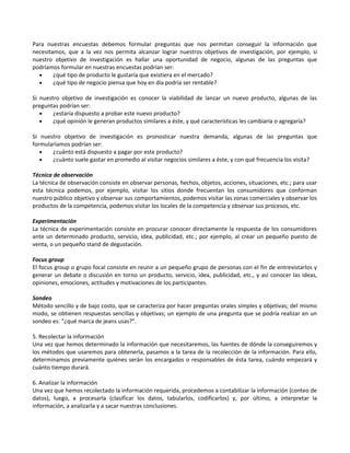 Para nuestras encuestas debemos formular preguntas que nos permitan conseguir la información que
necesitamos, que a la vez nos permita alcanzar lograr nuestros objetivos de investigación, por ejemplo, si
nuestro objetivo de investigación es hallar una oportunidad de negocio, algunas de las preguntas que
podríamos formular en nuestras encuestas podrían ser:
• ¿qué tipo de producto le gustaría que existiera en el mercado?
• ¿qué tipo de negocio piensa que hoy en día podría ser rentable?
Si nuestro objetivo de investigación es conocer la viabilidad de lanzar un nuevo producto, algunas de las
preguntas podrían ser:
• ¿estaría dispuesto a probar este nuevo producto?
• ¿qué opinión le generan productos similares a éste, y qué características les cambiaría o agregaría?
Si nuestro objetivo de investigación es pronosticar nuestra demanda, algunas de las preguntas que
formularíamos podrían ser:
• ¿cuánto está dispuesto a pagar por este producto?
• ¿cuánto suele gastar en promedio al visitar negocios similares a éste, y con qué frecuencia los visita?
Técnica de observación
La técnica de observación consiste en observar personas, hechos, objetos, acciones, situaciones, etc.; para usar
esta técnica podemos, por ejemplo, visitar los sitios donde frecuentan los consumidores que conforman
nuestro público objetivo y observar sus comportamientos, podemos visitar las zonas comerciales y observar los
productos de la competencia, podemos visitar los locales de la competencia y observar sus procesos, etc.
Experimentación
La técnica de experimentación consiste en procurar conocer directamente la respuesta de los consumidores
ante un determinado producto, servicio, idea, publicidad, etc.; por ejemplo, al crear un pequeño puesto de
venta, o un pequeño stand de degustación.
Focus group
El focus group o grupo focal consiste en reunir a un pequeño grupo de personas con el fin de entrevistarlos y
generar un debate o discusión en torno un producto, servicio, idea, publicidad, etc., y asi conocer las ideas,
opiniones, emociones, actitudes y motivaciones de los participantes.
Sondeo
Método sencillo y de bajo costo, que se caracteriza por hacer preguntas orales simples y objetivas; del mismo
modo, se obtienen respuestas sencillas y objetivas; un ejemplo de una pregunta que se podría realizar en un
sondeo es: “¿qué marca de jeans usas?”.
5. Recolectar la información
Una vez que hemos determinado la información que necesitaremos, las fuentes de dónde la conseguiremos y
los métodos que usaremos para obtenerla, pasamos a la tarea de la recolección de la información. Para ello,
determinamos previamente quiénes serán los encargados o responsables de ésta tarea, cuándo empezará y
cuánto tiempo durará.
6. Analizar la información
Una vez que hemos recolectado la información requerida, procedemos a contabilizar la información (conteo de
datos), luego, a procesarla (clasificar los datos, tabularlos, codificarlos) y, por último, a interpretar la
información, a analizarla y a sacar nuestras conclusiones.
 