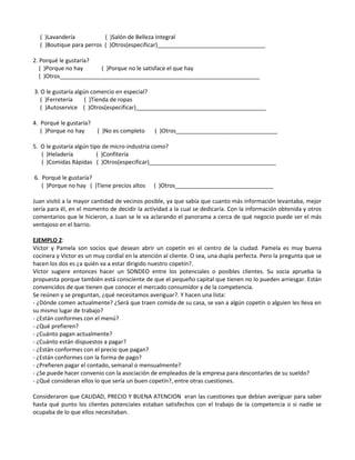 ( )Lavandería ( )Salón de Belleza Integral
( )Boutique para perros ( )Otros(especificar)__________________________________
2. Porqué le gustaría?
( )Porque no hay ( )Porque no le satisface el que hay
( )Otros_______________________________________________________________
3. O le gustaría algún comercio en especial?
( )Ferretería ( )Tienda de ropas
( )Autoservice ( )Otros(especificar)_________________________________________
4. Porqué le gustaría?
( )Porque no hay ( )No es completo ( )Otros________________________________
5. O le gustaría algún tipo de micro-industria como?
( )Heladería ( )Confitería
( )Comidas Rápidas ( )Otros(especificar)________________________________________
6. Porqué le gustaría?
( )Porque no hay ( )Tiene precios altos ( )Otros_______________________________
Juan visitó a la mayor cantidad de vecinos posible, ya que sabía que cuanto más información levantaba, mejor
sería para él, en el momento de decidir la actividad a la cual se dedicaría. Con la información obtenida y otros
comentarios que le hicieron, a Juan se le va aclarando el panorama a cerca de qué negocio puede ser el más
ventajoso en el barrio.
EJEMPLO 2:
Víctor y Pamela son socios que desean abrir un copetín en el centro de la ciudad. Pamela es muy buena
cocinera y Víctor es un muy cordial en la atención al cliente. O sea, una dupla perfecta. Pero la pregunta que se
hacen los dos es ¿a quién va a estar dirigido nuestro copetín?.
Víctor sugiere entonces hacer un SONDEO entre los potenciales o posibles clientes. Su socia aprueba la
propuesta porque también está consciente de que el pequeño capital que tienen no lo pueden arriesgar. Están
convencidos de que tienen que conocer el mercado consumidor y de la competencia.
Se reúnen y se preguntan, ¿qué necesitamos averiguar?. Y hacen una lista:
- ¿Dónde comen actualmente? ¿Será que traen comida de su casa, se van a algún copetín o alguien les lleva en
su mismo lugar de trabajo?
- ¿Están conformes con el menú?
- ¿Qué prefieren?
- ¿Cuánto pagan actualmente?
- ¿Cuánto están dispuestos a pagar?
- ¿Están conformes con el precio que pagan?
- ¿Están conformes con la forma de pago?
- ¿Prefieren pagar el contado, semanal o mensualmente?
- ¿Se puede hacer convenio con la asociación de empleados de la empresa para descontarles de su sueldo?
- ¿Qué consideran ellos lo que sería un buen copetín?, entre otras cuestiones.
Consideraron que CALIDAD, PRECIO Y BUENA ATENCION eran las cuestiones que debían averiguar para saber
hasta qué punto los clientes potenciales estaban satisfechos con el trabajo de la competencia o si nadie se
ocupaba de lo que ellos necesitaban.
 